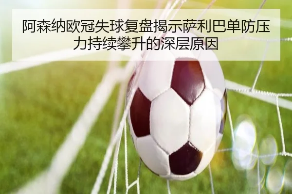 阿森纳欧冠失球复盘揭示萨利巴单防压力持续攀升的深层原因